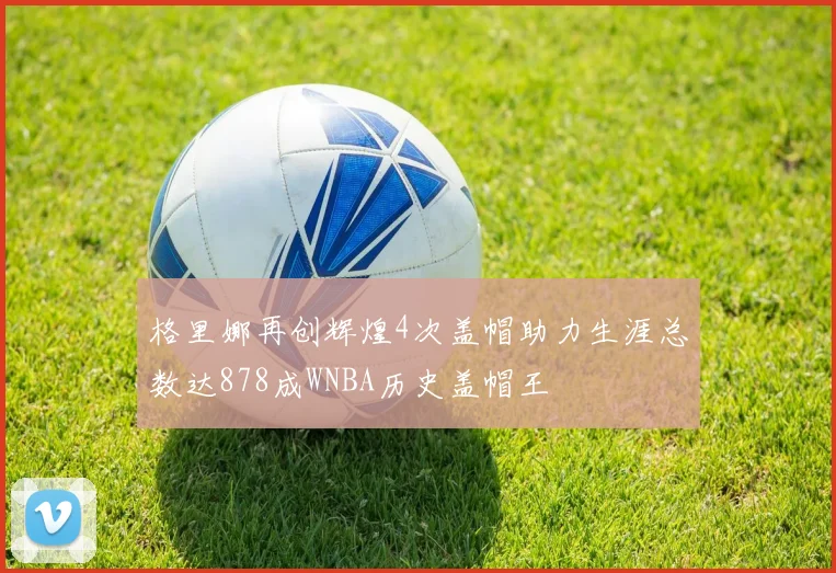 格里娜再创辉煌4次盖帽助力生涯总数达878成WNBA历史盖帽王