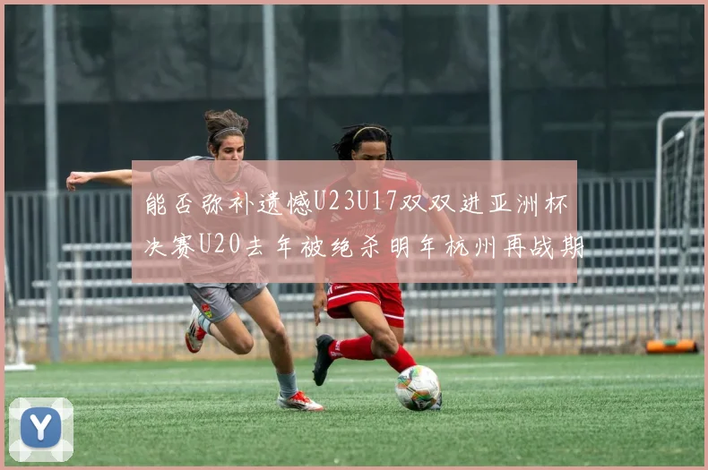 能否弥补遗憾U23U17双双进亚洲杯决赛U20去年被绝杀明年杭州再战期待辉煌