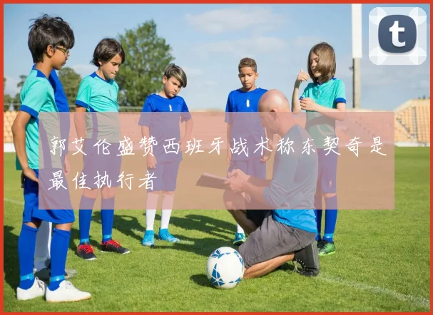 郭艾伦盛赞西班牙战术称东契奇是最佳执行者