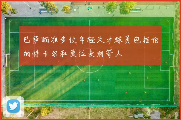 巴萨瞄准多位年轻天才球员包括伦纳特卡尔和莫拉麦利等人