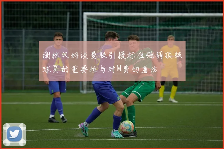 谢林汉姆谈曼联引援标准强调顶级球员的重要性与对M费的看法