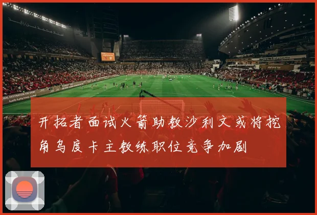 开拓者面试火箭助教沙利文或将挖角乌度卡主教练职位竞争加剧