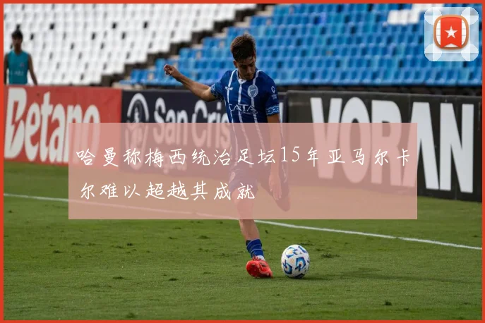 哈曼称梅西统治足坛15年亚马尔卡尔难以超越其成就