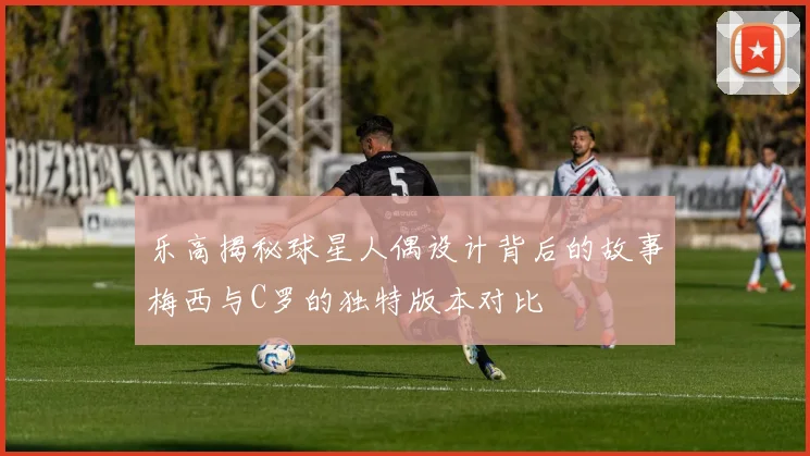 乐高揭秘球星人偶设计背后的故事梅西与C罗的独特版本对比