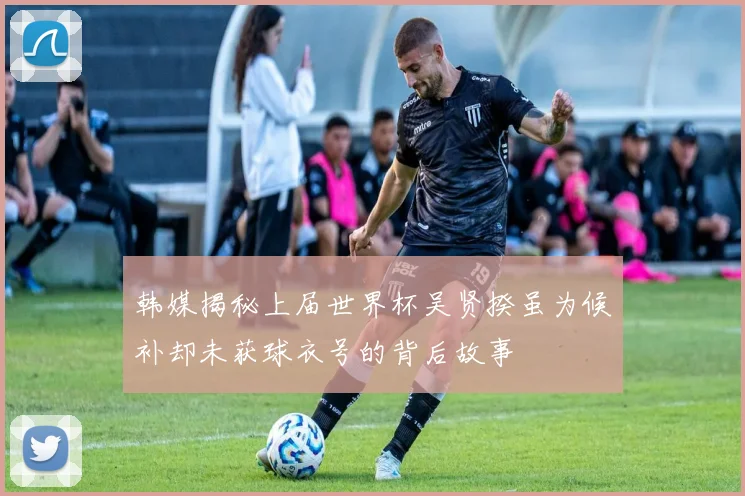 韩媒揭秘上届世界杯吴贤揆虽为候补却未获球衣号的背后故事