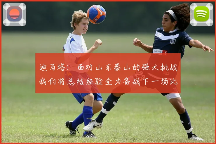 迪马塔：面对山东泰山的强大挑战我们将总结经验全力备战下一场比赛