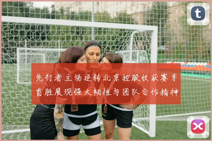 先行者主场逆转北京控股收获赛季首胜展现强大韧性与团队合作精神
