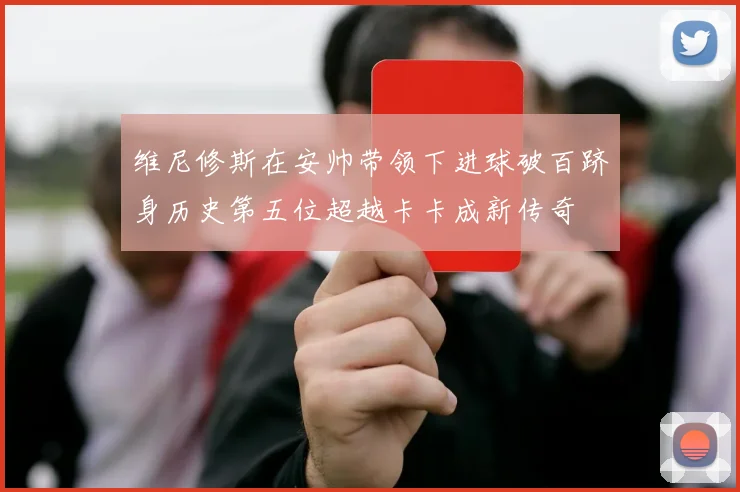 维尼修斯在安帅带领下进球破百跻身历史第五位超越卡卡成新传奇