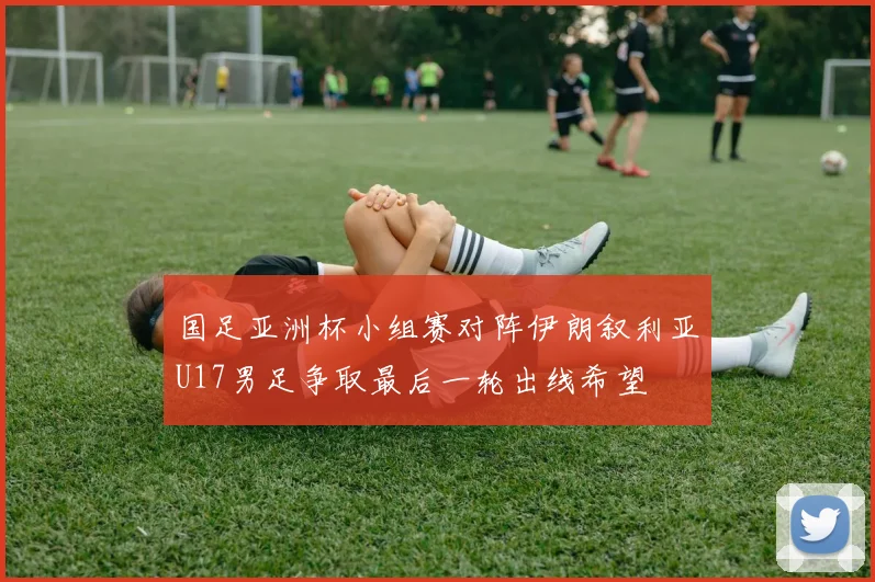 国足亚洲杯小组赛对阵伊朗叙利亚U17男足争取最后一轮出线希望