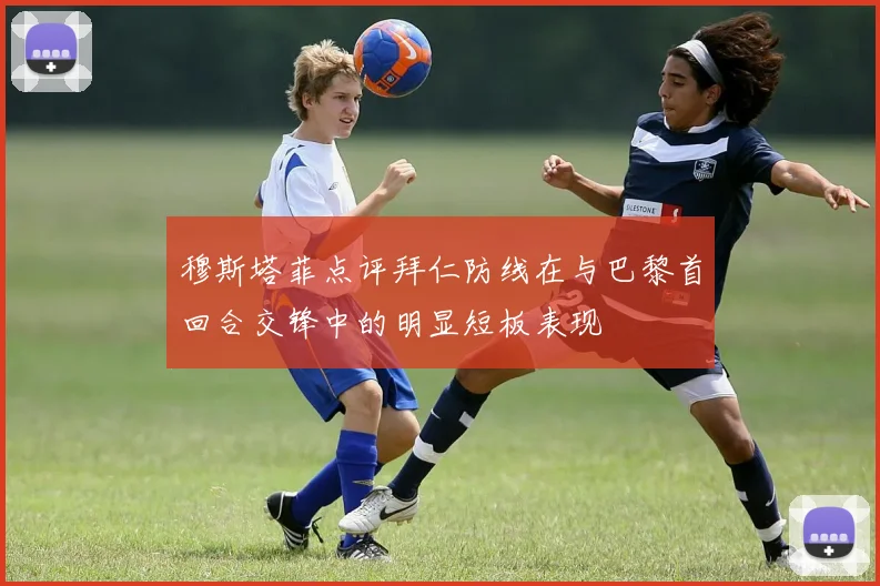 穆斯塔菲点评拜仁防线在与巴黎首回合交锋中的明显短板表现