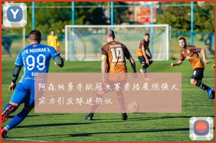 阿森纳勇夺欧冠决赛资格展现强大实力引发球迷热议