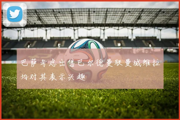 巴萨考虑出售巴尔德曼联曼城维拉均对其表示兴趣