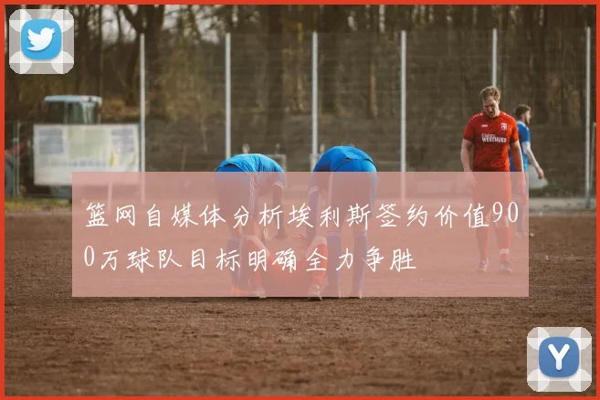 篮网自媒体分析埃利斯签约价值900万球队目标明确全力争胜