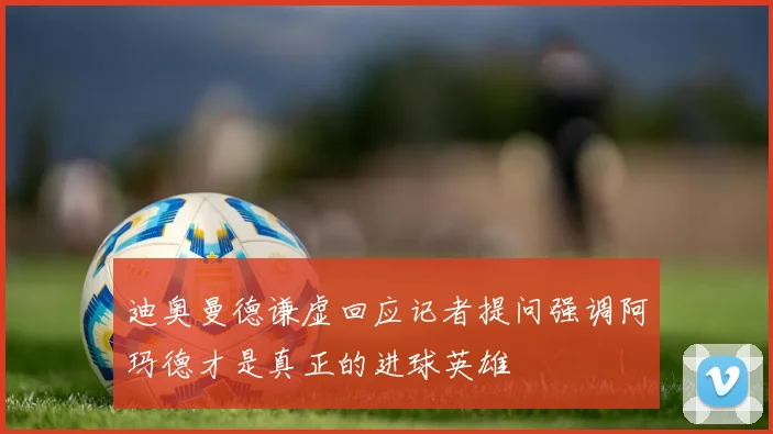 迪奥曼德谦虚回应记者提问强调阿玛德才是真正的进球英雄