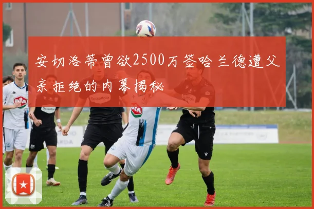 安切洛蒂曾欲2500万签哈兰德遭父亲拒绝的内幕揭秘