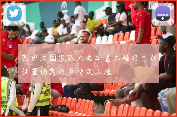 西班牙国家队大名单基本确定个别位置仍需考量待定人选