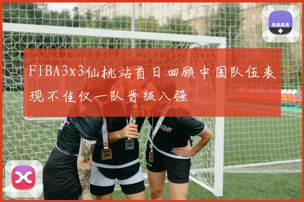 FIBA3x3仙桃站首日回顾中国队伍表现不佳仅一队晋级八强