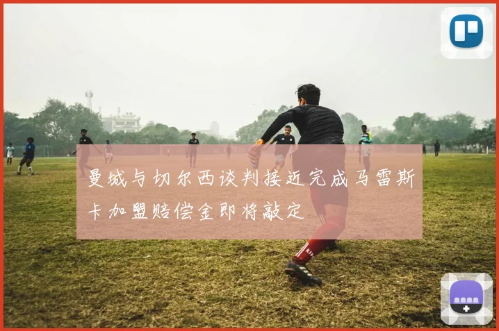 曼城与切尔西谈判接近完成马雷斯卡加盟赔偿金即将敲定