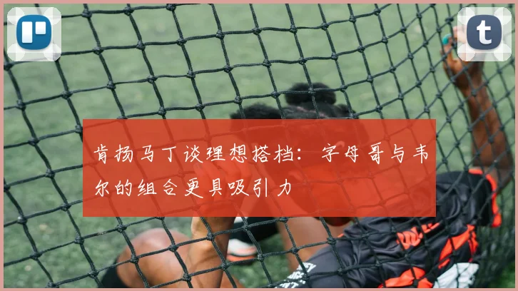 肯扬马丁谈理想搭档：字母哥与韦尔的组合更具吸引力